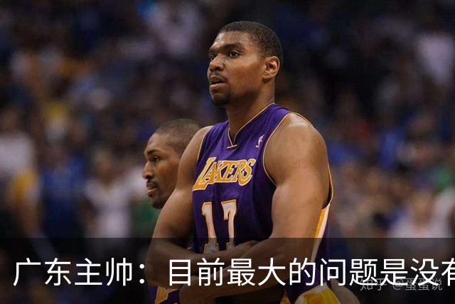 广东主帅：目前最大的问题是没有时间打造体系 主场作战有更多动力