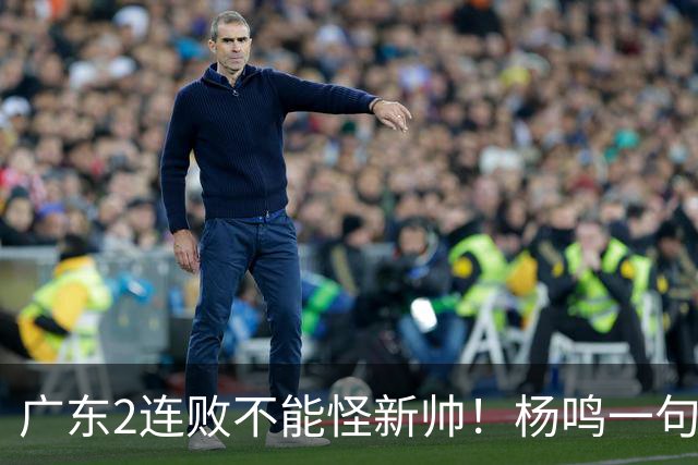 广东2连败不能怪新帅！杨鸣一句“别不好意思”点破核心，赶紧动手吧