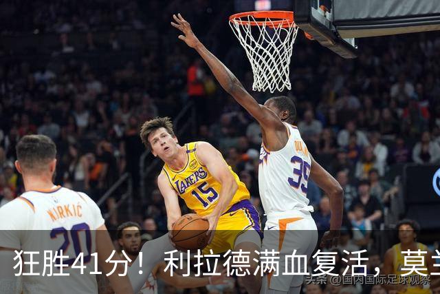 狂胜41分！利拉德满血复活，莫兰特首秀破纪录，杨瀚森迎3大喜讯