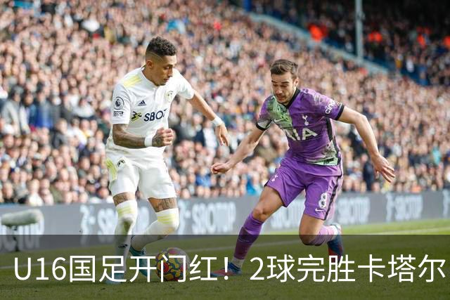 U16国足开门红！2球完胜卡塔尔，袁博涵闪击，刘宇洋一球成名
